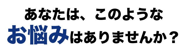 あなたは、このようなお悩みはありませんか？