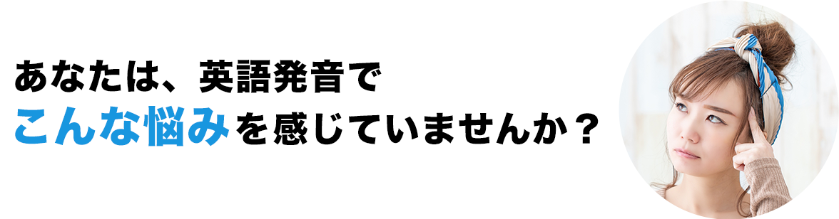 あなたは、英語発音でこんな悩みを感じていませんか？